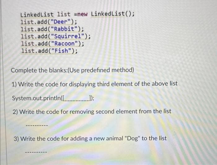 Linked List list =new LinkedList();
list.add("Deer");
list.add("Rabbit");
list.add("Squirrel");
list.add("Racoon");
list.add("Fish");
Complete the blanks:(Use predefined method)
1) Write the code for displaying third element of the above list
System.out.println([__________
2) Write the code for removing second element from the list
3) Write the code for adding a new animal "Dog" to the list