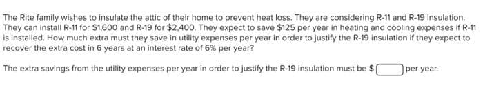 The Rite family wishes to insulate the attic of their home to prevent heat loss. They are considering R-11 and R-19 insulation.
They can install R-11 for $1,600 and R-19 for $2,400. They expect to save $125 per year in heating and cooling expenses if R-11
is installed. How much extra must they save in utility expenses per year in order to justify the R-19 insulation if they expect to
recover the extra cost in 6 years at an interest rate of 6% per year?
The extra savings from the utility expenses per year in order to justify the R-19 insulation must be $(
per year.