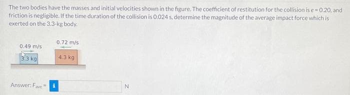 The two bodies have the masses and initial velocities shown in the figure. The coefficient of restitution for the collision is e=0.20, and
friction is negligible. If the time duration of the collision is 0.024 s, determine the magnitude of the average impact force which is
exerted on the 3.3-kg body.
0.49 m/s
3.3 kg
Answer: Fave
0.72 m/s
4.3 kg
N