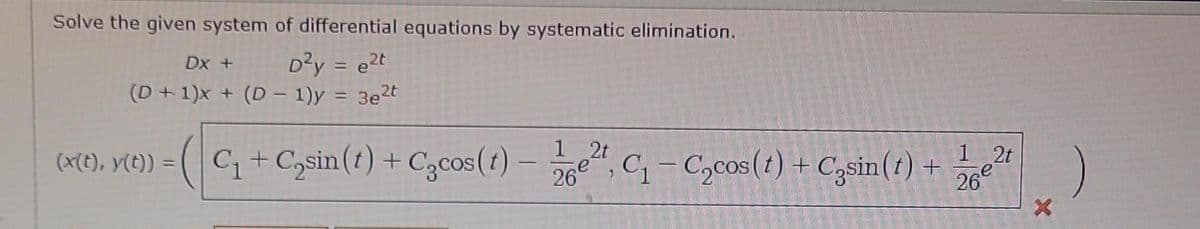 Solve the given system of differential equations by systematic elimination.
Dx +
D²y = e²t
(D+1)x+ (D-1)y = 3e²t
(x(t), y(t)) =
C₁+C₂sin(t) + Cocos (t)- ², C₁-C₂cos (t) + Casin(t) +
1 2t
26,
1 2t
26€
X