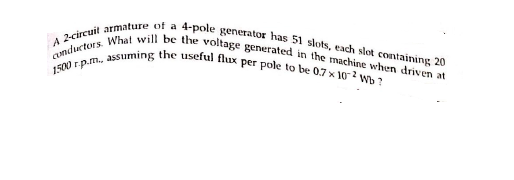 1500 r p.m., assuming the useful flux per pole to be 0.7 x 10 2 Wb ?
Conductors. What will be the voltage generated in the machine when driven at
A 2-circuil armature of a 4-pole generator has 51 slots, each slot containing 20
a
