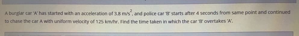 A burglar car 'A' has started with an acceleration of 3.8 m/s, and police car 'B' starts after 4 seconds from same point and continued
to chase the car A with uniform velocity of 125 km/hr. Find the time taken in which the car 'B' overtakes 'A'.
