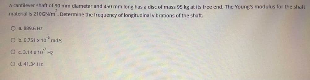 A cantilever shaft of 90 mm diameter and 450 mm long has a disc of mass 95 kg at its free end. The Young's modulus for the shaft
material is 210GN/m. Determine the frequency of longitudinal vibrations of the shaft.
O a. 889.6 Hz
O b. 0.751 x 10 rad/s
O c.3.14 x 10 Hz
O d. 41.34 Hz
