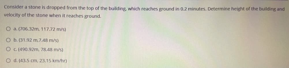 Consider a stone is dropped from the top of the building, which reaches ground in 0.2 minutes. Determine height of the building and
velocity of the stone when it reaches ground.
O a. (706.32m, 117.72 m/s)
O b. (31.92 m,7.48 m/s)
O c. (490.92m, 78.48 m/s)
O d. (43.5 cm, 23.15 km/hr)
