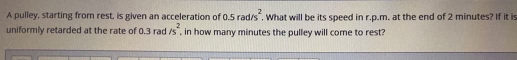 A pulley, starting from rest, is given an acceleration of 0.5 rad/s. What will be its speed in r.p.m. at the end of 2 minutes? If it is
uniformly retarded at the rate of 0.3 rad /s, in how many minutes the pulley will come to rest?
is.
