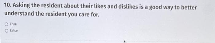 10. Asking the resident about their likes and dislikes is a good way to better
understand the resident you care for.
O True
False
