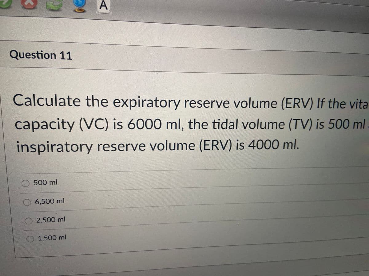 A
Question 11
Calculate the expiratory reserve volume (ERV) If the vita.
capacity (VC) is 6000 ml, the tidal volume (TV) is 500 ml .
inspiratory reserve volume (ERV) is 4000 ml.
500 ml
6,500 ml
2,500 ml
1,500 ml
