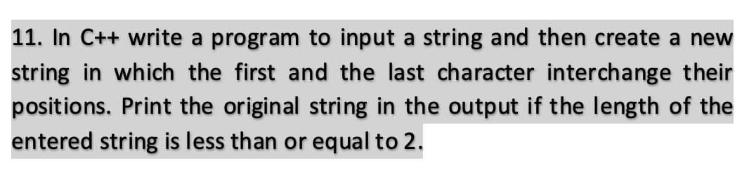 11. In C++ write a program to input a string and then create a new
string in which the first and the last character interchange their
positions. Print the original string in the output if the length of the
entered string is less than or equal to 2.
