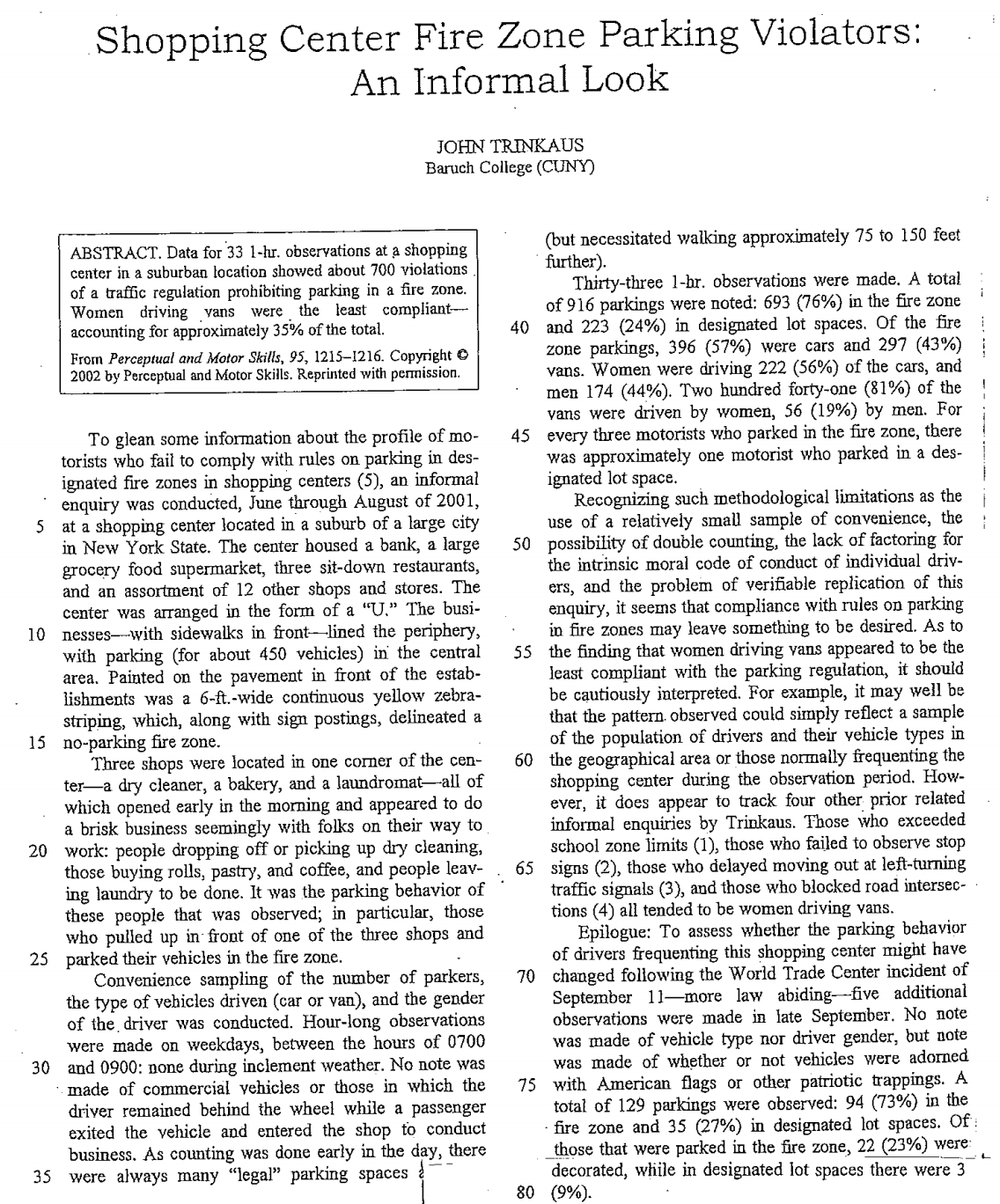 Shopping Center Fire Zone Parking Violators:
An Informal Look
JOHN TRINKAUS
Baruch College (CUNY)
(but necessitated walking approximately 75 to 150 feet
further).
Thirty-three 1-br. observations were made. A total
of 916 parkings were noted: 693 (76%) in the fire zone
40 and 223 (24%) in designated lot spaces. Of the fire
zone parkings, 396 (57%) were cars and 297 (43%)
vans. Women were driving 222 (56%) of the cars, and
men 174 (44%). Two hundred forty-one (81%) of the
vans were driven by women, 56 (19%) by men. For
45 every three motorists who parked in the fire zone, there
was approximately one motorist who parked in a des-
ignated lot space.
Recognizing such methodological limitations as the
use of a relatively small sample of convenience, the
50 possibility of double counting, the lack of factoring for
the intrinsic moral code of conduct of individual driv-
ers, and the problem of verifiable replication of this
enquiry, it seens that compliance with rules on parking
in fire zones may leave something to be desired. As to
55 the finding that women driving vans appeared to be the
least compliant with the parking regulation, it should
be cautiously interpreted. For example, it may well be
that the pattern. observed could simply reflect a sample
of the population of drivers and their vehicle types in
60 the geographical area or those normally frequenting the
shopping center during the observation period. How-
ever, it does appear to track four other prior related
informal enquiries by Trinkaus. Those who exceeded
school zone limits (1), those who failed to observe stop
65 signs (2), those who delayed moving out at left-turning
traffic signals (3), and those who blocked road intersec-
tions (4) all tended to be women driving vans.
Epilogue: To assess whether the parking behavior
of drivers frequenting this shopping center might have
70 changed following the World Trade Center incident of
September 11-more law abiding-five additional
observations were made in late September. No note
was made of vehicle type nor driver gender, but note
was made of whether or not vehicles were adorned
75 with American flags or other patriotic trappings. A
total of 129 parkings were observed: 94 (73%) in the
fire zone and 35 (27%) in designated lot spaces. Of:
those that were parked in the fire zone, 22 (23%) were:
decorated, while in designated lot spaces there were 3
80 (9%).
ABSTRACT. Data for 33 1-hr. observations at a shopping
center in a suburban location showed about 700 violations
of a traffic regulation prohibiting parking in a fire zone.
Women driving vans
accounting for approximately 35% of the total.
From Perceptual and Motor Skills, 95, 1215–1216. Copyright O
2002 by Perceptual and Motor Skills. Reprinted with permission.
were the least compliant-
To glean some information about the profile of mo-
torists who fail to comply with rules on parking in des-
ignated fire zones in shopping centers (5), an informal
enquiry was conducted, June through August of 2001,
at a shopping center located in a suburb of a large city
in New York State. The center housed a bank, a large
grocery food supermarket, three sit-down restaurants,
and an assortment of 12 other shops and stores. The
center was arranged in the form of a "U." The busi-
10 nesses-with sidewalks in front–lined the periphery,
with parking (for about 450 vehicles) in the central
area. Painted on the pavement in front of the estab-
lishments was a 6-ft.-wide continuous yellow zebra-
striping, which, along with sign postings, delineated a
15 no-parking fire zone.
5
Three shops were located in one corner of the cen-
ter-a dry cleaner, a bakery, and a laundromat-all of
which opened early in the morning and appeared to do
a brisk business seemingly with folks on their way to
20 work: people dropping off or picking up dry cleaning,
those buying rolls, pastry, and coffee, and people leav-
ing laundry to be done. It was the parking behavior of
these people that was observed; in particular, those
who pulled up in front of one of the three shops and
25 parked their vehicles in the fire zone.
Convenience sampling of the number of parkers,
the type of vehicles driven (car or van), and the gender
of the driver was conducted. Hour-long observations
were made on weekdays, between the hours of 0700
30 and 0900: none during inclement weather. No note was
made of commercial vehicles or those in which the
driver remained behind the wheel while a passenger
exited the vehicle and entered the shop to conduct
business. As counting was done early in the day, there
35 were always many "legal" parking spaces

