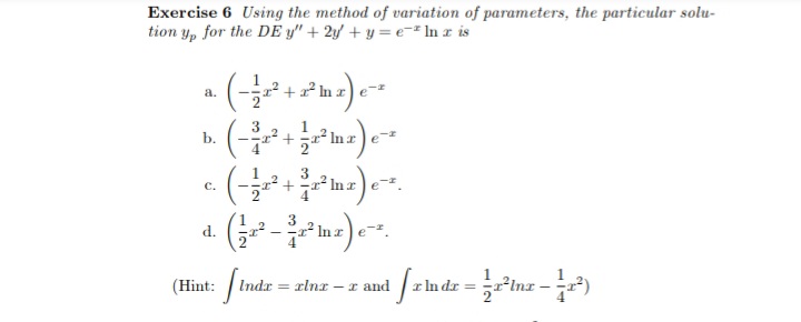 Exercise 6 Using the method of variation of parameters, the particular solu-
tion y, for the DE y" + 2y + y = e-² In z is
2 In z) e
a.
3
b.
3
C.
a (-m)-.
(Hint:
ndx rlnr
I and
dr%3D
