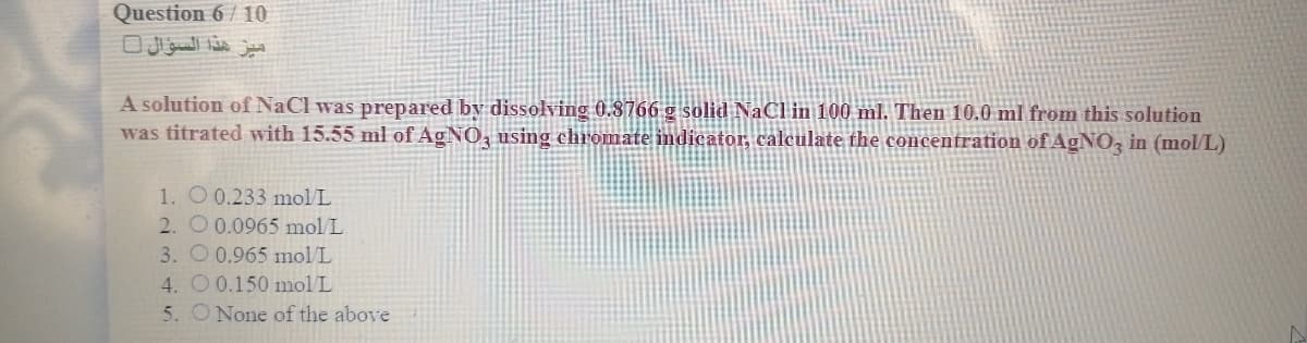 Question 6 / 10
A solution of NaCl was prepared by dissolving 0.8766 g solid NaCl in 100 ml. Then 10.0 ml from this solution
was titrated with 15.55 ml of AGNO, using chromate indicator, calculate the concentration of AGNO, in (mol/L)
1. O 0.233 molL
2. O 0.0965 mol L
3. O 0.965 mol L
4. O0.150 mol/L
5. O None of the above
