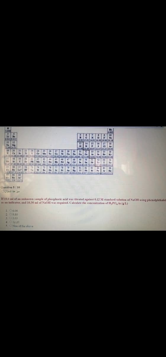 He
4.003
1.008
LI Be
6.941 9.012
10
Ne
10.81|12.01 14.01 16.00|19.00 201
17
B
11
12
13 14
16
15
Na Mg
SI
18
Ar
Al
a
22.9924.31
269828.09|30.97|32.07135.45 39.95
20
22
21
23
Se
TI vCr
19
24
25
26
27
28
29
30
Za
31
32
33
Ca
Ma
34
Se
35
36
r Kr
Br
Fe
Co
Ni
Ga Ge
As
39.10 40.0s44 9647 s5094 52.00 s4.94 55.ss ss93lss.69l63.5sl65.3869.7272.5974.92 78.96 79 90o 83.50
37
33 39
40
41
42 43
44 45
49 503I
46
47
Pd Ag Ct
48
53
52
S Te I Xe
54
Sr
e
Y
Zz NhMe Te
Ru Rh
85.478762ss919122|929il9s94 (98) 101.1l102 9l1064107.9|112414slu8.7l12LS 1276126.9lu
In
Sn
55 56 57 72 73
74
75 76
77
Os
79 10
Si 82 83 4
86
85
At Ra
78
a Ba La- Hr Ia wRe
Ir
Pt
132.9|137.3|138.91781s09elTs3elis62190 2192 2195 il197.ol200 6l204 4207 2l209.0209210laz
Au Hg
TI
Pb
Bi
87
Fr Ra A
c
(223) 226 227)
Question 5/ 10
ميز هذا السؤال
If 10.0 ml of an unknown sample of phosphoric acid was titrated against 0.12 M standard solution of NaOH using phenolphthalei.
as an indicator, and 10.30 ml of NaOH was required. Calculate the concentration of H,PO, in (g/L)
1. 06.06
2. 09.80
3. O3.03
4. O 12.20
5. ONon of tihe above
