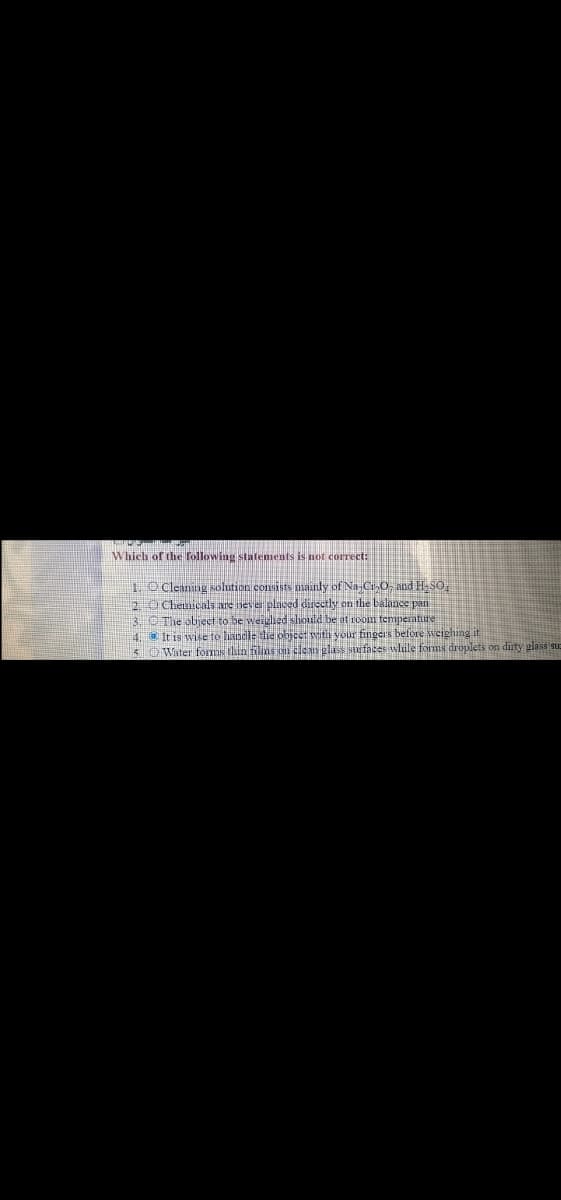 Which of the following statements is not correct:
10 Cleaning solution consists nmainly of Na-Cr O, and H-SO
2.O Chenicals are never placed directly on the balance pan
3. OThe objeet to be weighed should be at room temperature
4. It is wise to handle die ohice with vour fingers before sveighing it
5 OWater foms thin films o clean glass surfaces wlule forms droplets on dirty glass su
