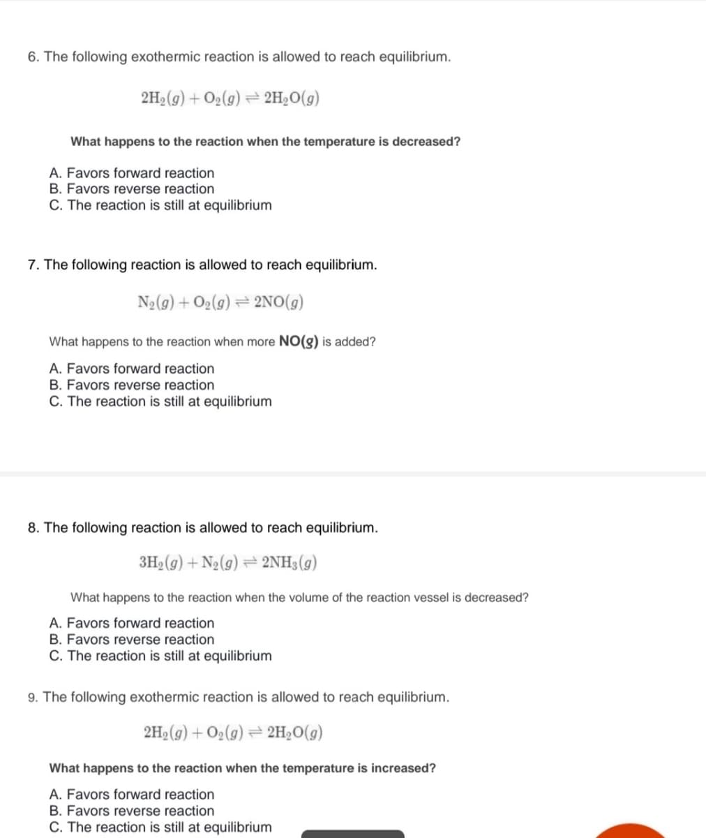 6. The following exothermic reaction is allowed to reach equilibrium.
2H2 (g) + O2(g) = 2H;O(g)
What happens to the reaction when the temperature is decreased?
A. Favors forward reaction
B. Favors reverse reaction
C. The reaction is still at equilibrium
7. The following reaction is allowed to reach equilibrium.
N2(g) + O2(g) = 2NO(g)
What happens to the reaction when more NO(g) is added?
A. Favors forward reaction
B. Favors reverse reaction
C. The reaction is still at equilibrium
8. The following reaction is allowed to reach equilibrium.
3H2 (g) + N2(g) = 2NH3(g)
What happens to the reaction when the volume of the reaction vessel is decreased?
A. Favors forward reaction
B. Favors reverse reaction
C. The reaction is still at equilibrium
9. The following exothermic reaction is allowed to reach equilibrium.
2H2(g) + O2(g) = 2H2O(g)
What happens to the reaction when the temperature is increased?
A. Favors forward reaction
B. Favors reverse reaction
C. The reaction is still at equilibrium
