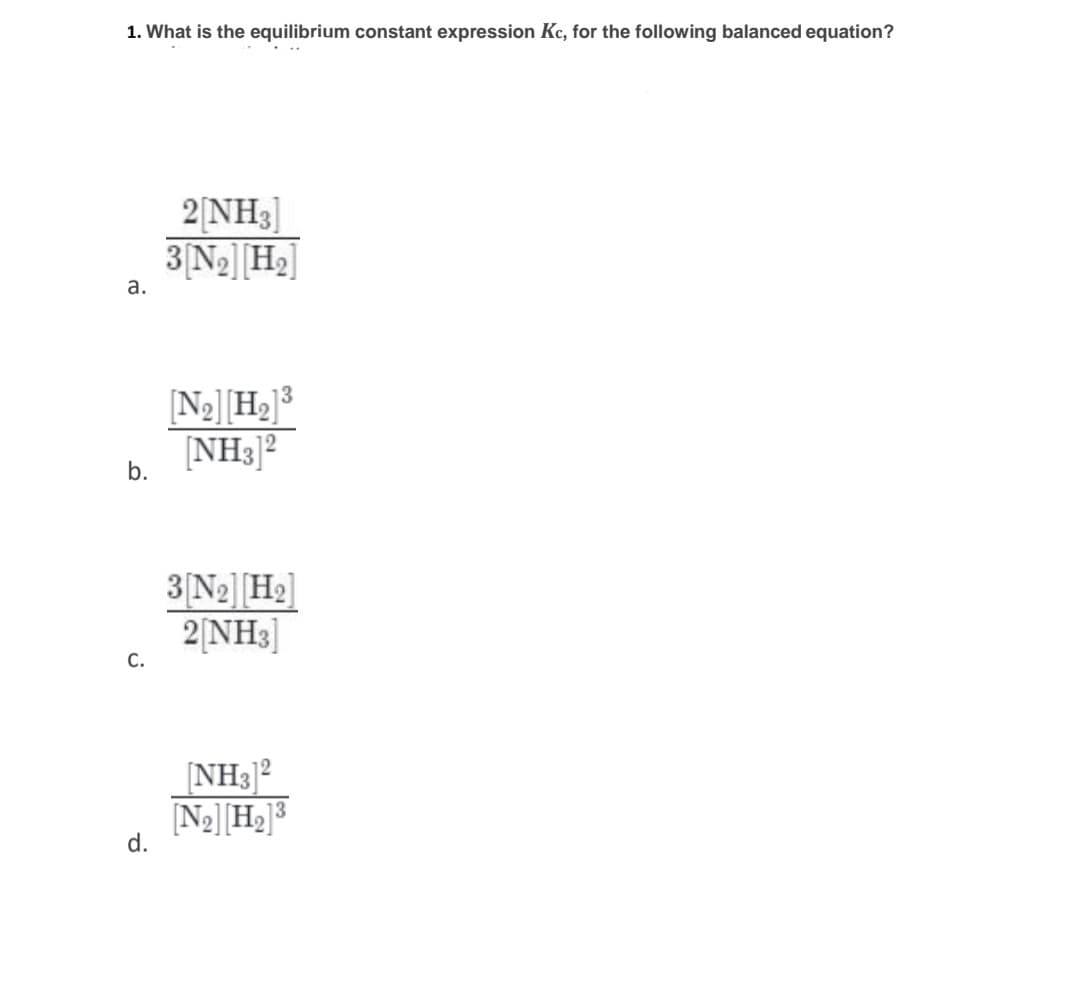 1. What is the equilibrium constant expression Kc, for the following balanced equation?
2|NH3]
3 N2]H2]
а.
[N2][H2]3
[NH3]²
3 N2]H2]
2[NH3]
С.
NH3]2
[N2][H2]³
d.
