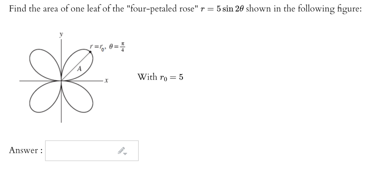 Find the area of one leaf of the "four-petaled rose" r = 5 sin 20 shown in the following figure:
『=な
With ro = 5
Answer :

