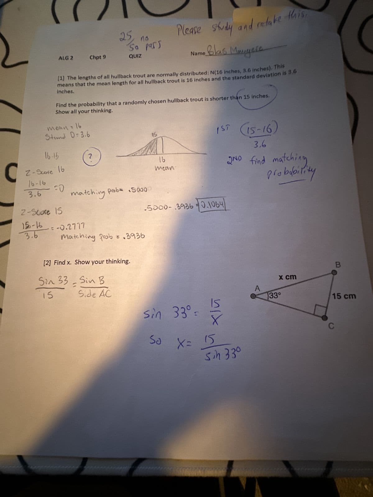 C
Please study and retake this
Name Blas Manyere
[1] The lengths of all hullback trout are normally distributed: N(16 inches, 3.6 inches). This
means that the mean length for all hullback trout is 16 inches and the standard deviation is 3.6
inches.
ALG 2
= 16
mean =
Stemd D=3.6
16-15
Z-Score 16
16-16
FO
3.6
than
Find the probability that a randomly chosen hullback trout is shorter than 15 inches,
Show all your thinking.
2-Score 15
15-16
3.6
Chpt 9
25
= -0.2777
no
So pass
QUIZ
matching prob = 5000
Matching prob = .3936
[2] Find x. Show your thinking.
Sin 33- Sin B
15
Side AC
15
16
mean
1ST (15-16)
3,6
2ND find matching
probability
5000-3936 0.1064
sin 33⁰-
50 X = 15
nix
sin 33⁰
x cm
33°
B
15 cm