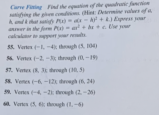 Curve Fitting Find the equation of the quadratic function
satisfying the given conditions. (Hint: Determine values of a,
h, and k that satisfy P(x) = a(x - h)2 + k.) Express your
answer in the form P(x) ax2+bx+c. Use your
calculator to support your results.
=
55. Vertex (-1,-4); through (5, 104)
56. Vertex (-2, -3); through (0, -19)
57. Vertex (8, 3); through (10, 5)
58. Vertex (-6, -12); through (6, 24)
59. Vertex (-4,-2); through (2,-26)
60. Vertex (5, 6); through (1,-6)