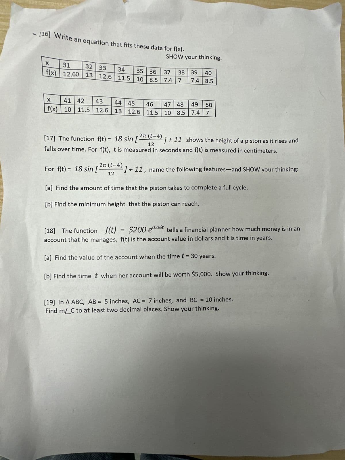 [16] Write an equation that fits these data for f(x).
X4
X
31
32 33 34 35 36
f(x) 12.60 13
12.60 13 12.6 11.5 10 8.5
SHOW your thinking.
X
44 45 46
41 42 43
47 48 49 50
f(x) 10 11.5 12.6 13
13 12.6 11.5 10 8.5 7.4 7
For f(t)= 18 sin [
37 38 39
40
7.4 7
7.4 8.5
2π
[17] The function f(t) = 18 sin [ ²¹ (t−4) ]+ 11 shows the height of a piston as it rises and
12
falls over time. For f(t), t is measured in seconds and f(t) is measured in centimeters.
2π (t-4)
12
]+11, name the following features-and SHOW your thinking:
[a] Find the amount of time that the piston takes to complete a full cycle.
[b] Find the minimum height that the piston can reach.
[18] The function f(t) = $200 e0.06t tells a financial planner how much money is in an
account that he manages. f(t) is the account value in dollars and t is time in years.
[a] Find the value of the account when the time t = 30 years.
[b] Find the time t when her account will be worth $5,000. Show your thinking.
[19] In A ABC, AB = 5 inches, AC = 7 inches, and BC = 10 inches.
Find m/ C to at least two decimal places. Show your thinking.