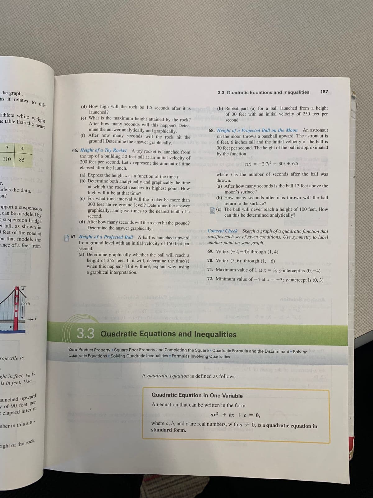 the graph.
as it relates to this
athlete while weight
ne table lists the heart
3
110
4
85
r.
odels the data.
on?
upport a suspension
can be modeled by
g suspension bridge
et tall, as shown in
O feet of the road at
on that models the
cance of x feet from
120 ft
rojectile is
X
ght in feet, vo is
is in feet. Use
T
aunched upward
y of 90 feet per
e elapsed after it
mber in this situ-
eight of the rock
(d) How high will the rock be 1.5 seconds after it is
launched?
(e) What is the maximum height attained by the rock?
After how many seconds will this happen? Deter-
mine the answer analytically and graphically.
(f) After how many seconds will the rock hit the
ground? Determine the answer graphically. ps
66. Height of a Toy Rocket A toy rocket is launched from
the top of a building 50 feet tall at an initial velocity of
200 feet per second. Let t represent the amount of time
elapsed after the launch.
(a) Determine graphically whether the ball will reach a
height of 355 feet. If it will, determine the time(s)
when this happens. If it will not, explain why, using
a graphical interpretation.
SUOR
noituto2 solisluplc
●
egal
(a) Express the height s as a function of the time t.
(b) Determine both analytically and graphically the time
at which the rocket reaches its highest point. How
high will it be at that time?
(c) For what time interval will the rocket be more than
300 feet above ground level? Determine the answer
graphically, and give times to the nearest tenth of a
second.
(d) After how many seconds will the rocket hit the ground?
Determine the answer graphically.
10001 ubong-018
Concept Check Sketch a graph of a quadratic function that
67. Height of a Projected Ball A ball is launched upward fon po satisfies each set of given conditions. Use symmetry to label
from ground level with an initial velocity of 150 feet per
ner another point on your graph.
second.
69. Vertex (-2,-3); through (1,4)
70. Vertex (5, 6); through (1, -6)
71. Maximum value of 1 at x = 3; y-intercept is (0, -4)
72. Minimum value of -4 at x = -3; y-intercept is (0, 3)
ES
●
3.3 Quadratic Equations and Inequalities
(b) Repeat part (a) for a ball launched from a height
of 30 feet with an initial velocity of 250 feet per
second.
68. Height of a Projected Ball on the Moon An astronaut
on the moon throws a baseball upward. The astronaut is
6 feet, 6 inches tall and the initial velocity of the ball is
30 feet per second. The height of the ball is approximated
by the function
0
s(t) = -2.7t² + 30t + 6.5,
hamma.o
where t is the number of seconds after the ball was
thrown.
(a) After how many seconds is the ball 12 feet above the
moon's surface?
(b) How many seconds after it is thrown will the ball
Top return to the surface?
(c) The ball will never reach a height of 100 feet. How
can this be determined analytically?
3.3 Quadratic Equations and Inequalities
gloz
Zero-Product Property Square Root Property and Completing the Square Quadratic Formula and the Discriminant Solving
Quadratic Equations Solving Quadratic Inequalities Formulas Involving Quadratics
187
Joc
A quadratic equation is defined as follows.
TE
noitulo2 piylená
to dqszy od to
●
Quadratic Equation in One Variable
An equation that can be written in the form
ax² + bx + c = 0,
where a, b, and c are real numbers, with a # 0, is a quadratic equation in
standard form.