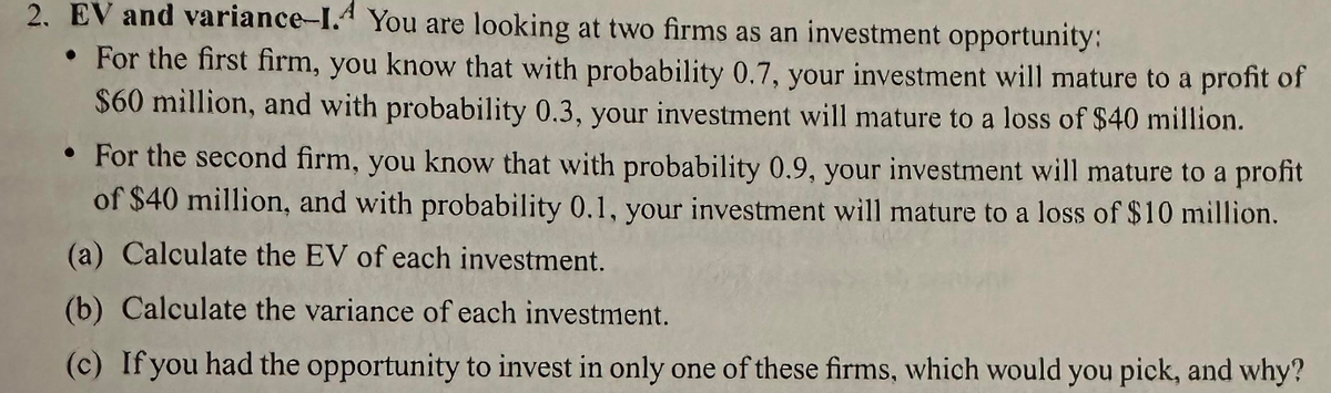 2. EV and variance-1.4 You are looking at two firms as an investment opportunity:
• For the first firm, you know that with probability 0.7, your investment will mature to a profit of
$60 million, and with probability 0.3, your investment will mature to a loss of $40 million.
• For the second firm, you know that with probability 0.9, your investment will mature to a profit
of $40 million, and with probability 0.1, your investment will mature to a loss of $10 million.
(a) Calculate the EV of each investment.
(b) Calculate the variance of each investment.
(c) If you had the opportunity to invest in only one of these firms, which would you pick, and why?