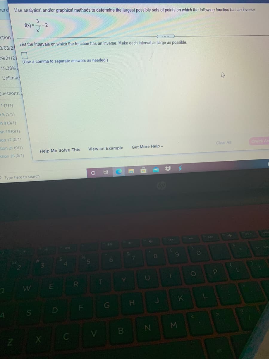 here Use analytical and/or graphical methods to determine the largest possible sets of points on which the following function has an inverse.
3
f(x) =
-2
ction
List the intervals on which the function has an inverse. Make each interval as large as possible.
D/03/21
09/21/21
(Use a comma to separate answers as needed.)
15.38% (
Unlimite
Questions: 2
1 (1/1)
n5 (1/1)
n 9 (0/1)
on 13 (0/1)
ion 17 (0/1)
tion 21 (0/1)
Help Me Solve This
View an Example
Get More Help -
Clear All
Check An
stion 25 (0/1)
P Type here to search
40
8.
6.
1O
W E
R.
G
M
C V B
