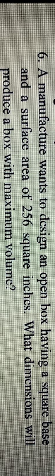 6. A manufacture wants to design an open box having a square
base
and a surface area of 256 square inches. What dimensions will
produce a box with maximum volume?
