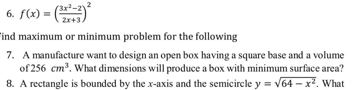 2
(3x²-2
6. f(x) = (
2x+3
ind maximum or minimum problem for the following
7. A manufacture want to design an open box having a square base and a volume
of 256 cm³. What dimensions will produce a box with minimum surface area?
8. A rectangle is bounded by the x-axis and the semicircle y = v64 – x². What
- X
