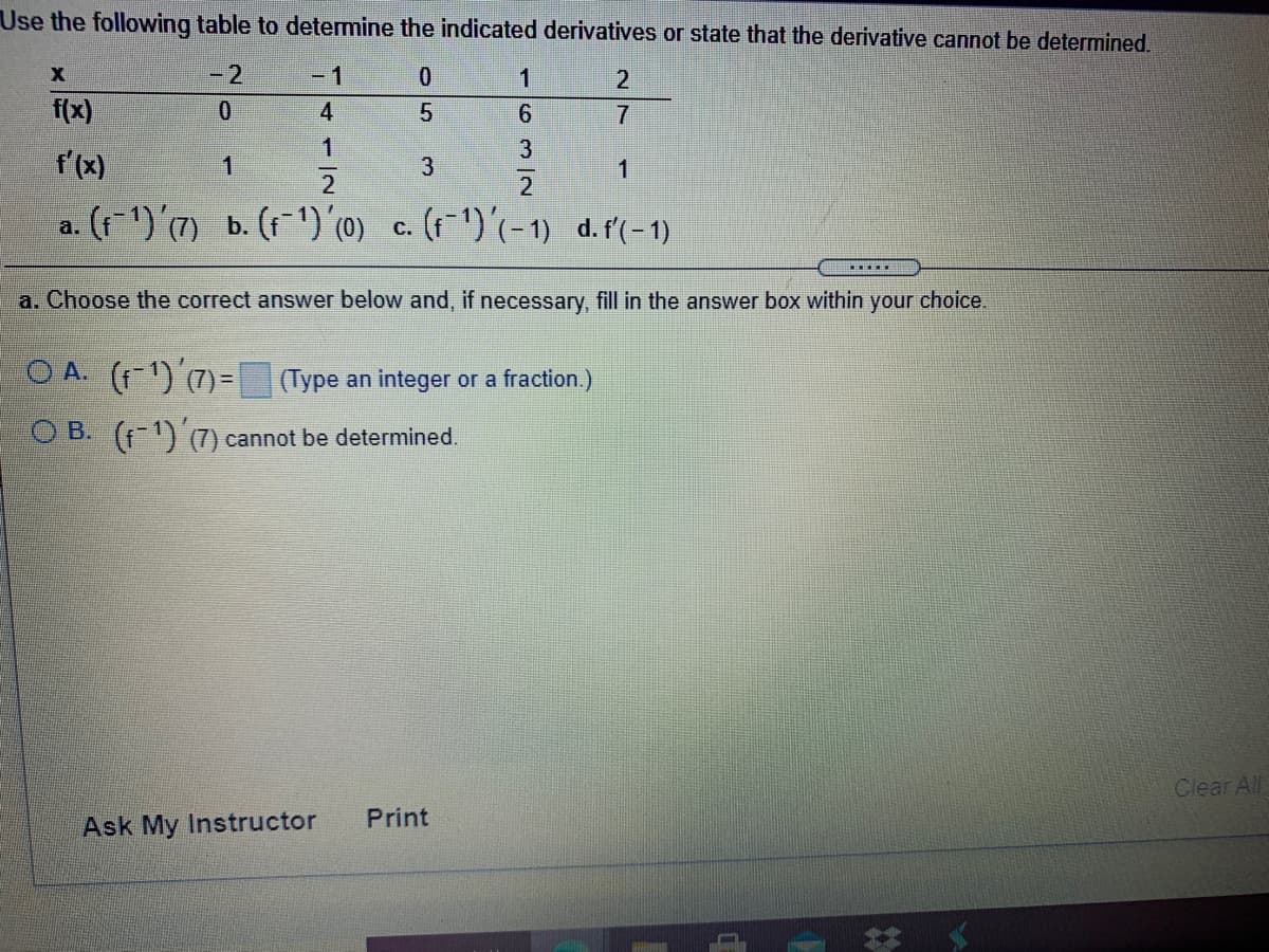 Use the following table to determine the indicated derivatives or state that the derivative cannot be determined.
- 2
-1
2
f(x)
4
1
f'(x)
1
1
a. (f1)'(7) b. (11') (0) c. (f ^)'(-1) d.f'(-1)
a. Choose the correct answer below and, if necessary, fill in the answer box within your choice.
O A. (f-1) (7)=(Type an integer or a fraction.)
O B. (f-1) (7) cannot be determined.
Clear All
Print
Ask My Instructor
-6m2
3.

