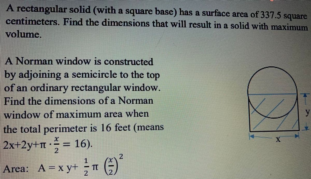 A rectangular solid (with a square base) has a surface area of 337.5 square
centimeters. Find the dimensions that will result in a solid with maximum
volume.
A Norman window is constructed
by adjoining a semicircle to the top
of an ordinary rectangular window!
Find the dimensions of a Norman
window of maximum area when
士
%3D
the total perimeter is 16 feet (means
2x+2y+ = 16).
2.
1.
2.
(x
Area: A=x y+-
2.
