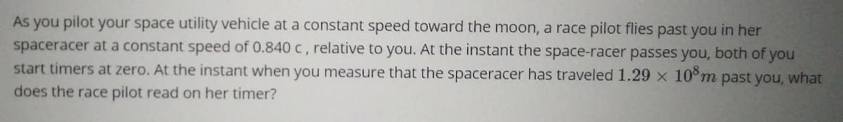 As you pilot your space utility vehicle at a constant speed toward the moon, a race pilot flies past you in her
spaceracer at a constant speed of 0.840 c, relative to you. At the instant the space-racer passes you, both of you
start timers at zero. At the instant when you measure that the spaceracer has traveled 1.29 x 10°m past you, what
does the race pilot read on her timer?
