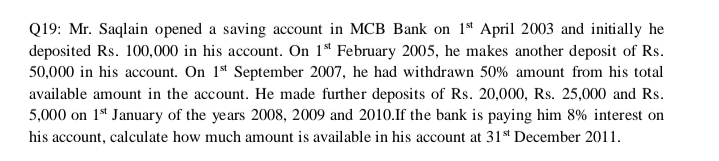 Q19: Mr. Saqlain opened a saving account in MCB Bank on 1st April 2003 and initially he
deposited Rs. 100,000 in his account. On 1* February 2005, he makes another deposit of Rs.
50,000 in his account. On 1ª September 2007, he had withdrawn 50% amount from his total
available amount in the account. He made further deposits of Rs. 20,000, Rs. 25,000 and Rs.
5,000 on 1s* January of the years 2008, 2009 and 2010.If the bank is paying him 8% interest on
his account, calculate how much amount is available in his account at 31s* December 2011.
