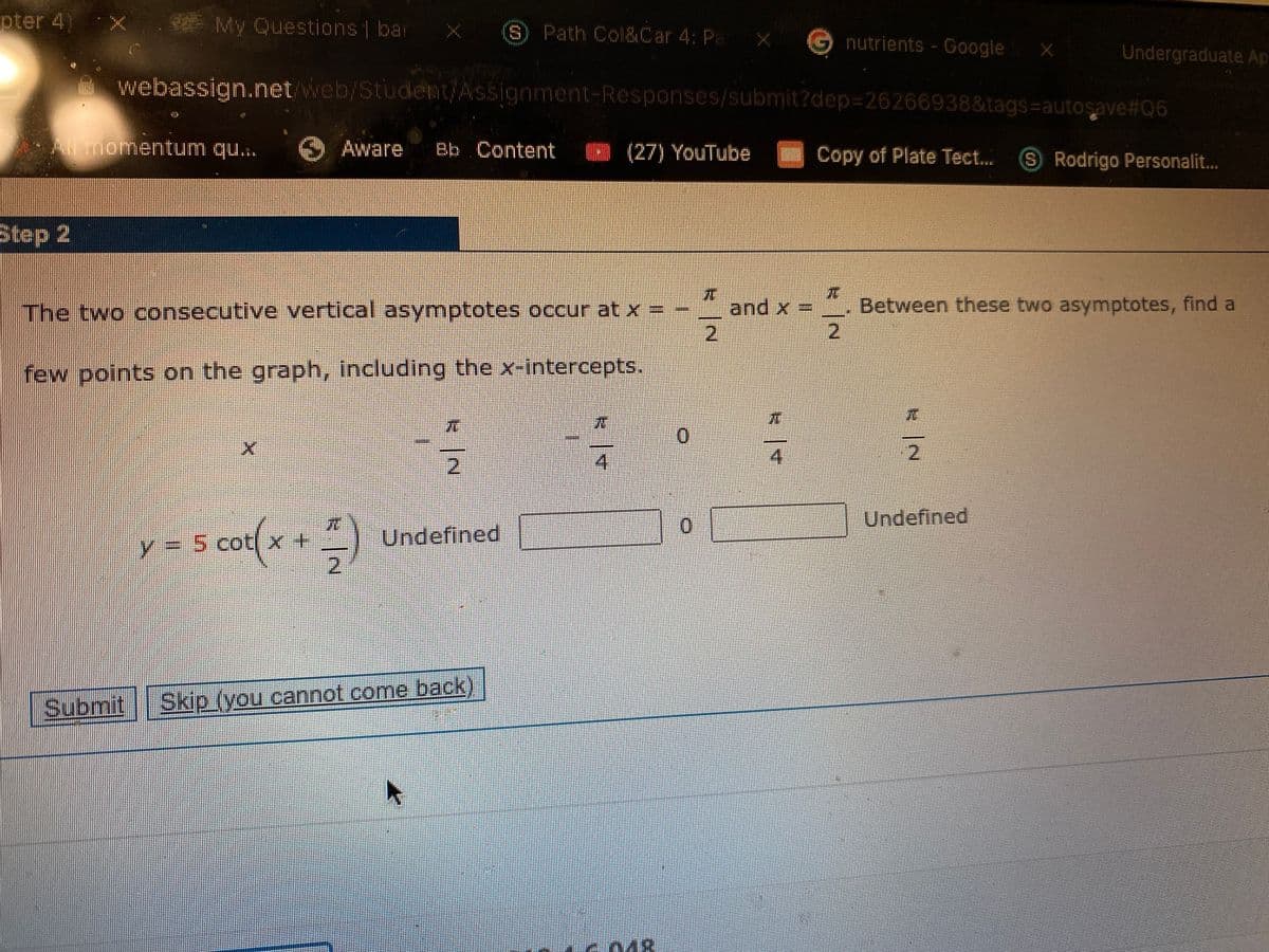 pter 4)
* My Questions bar
S) Path Col&Car 4: Pa
Gnutrients-Google >
Undergraduate Ap
webassign.net web/Student/Assignment-Responses/submit?dep3D26266938&tags=autosave#06
momentum qu..
O Aware
Bb Content
(27) YouTube
Copy of Plate Tect...
SRodrigo Personalit..
Step 2
and x = Between these two asymptotes, find a
2,
The two consecutive vertical asymptotes occur at x =
2.
few points on the graph, including the x-intercepts.
41
2.
4.
Undefined
Undefined
Y=5 cotX
Submit
Skip (you cannot come back)
