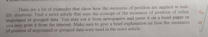 the
of
There are a lot of examples that show how the measures of position are applied in real-
life situations. Find a news article that uses the concept of the measures of position of either
ungrouped or grouped data. You may cut it from newspapers and paste it on a bond paper or
you may print it from the internet. Make sure to give a brief explanation on how the measures
of position of ungrouped or grouped data were used in the news article.