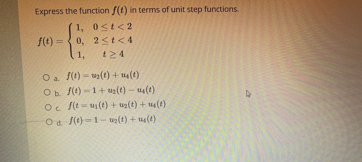 Express the function f(t) in terms of unit step functions.
1, 0<t< 2
f(t) = {
0, 2<t< 4
1,
t> 4
O a. f(t)= u2(t) + u4 (t)
O b. f(t) = 1 + u2(t) – u4(t)
Oc f(t=u1(t) + u2(t) + u4(t)
OC.
O d. f(t) =1 – u2(t) + u4(t)
