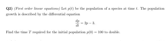 Q2) (First order linear equations) Let p(t) be the population of a species at time t. The population
growth is described by the differential equation
dp
- 2р — 3.
dt
Find the time T required for the initial population p(0)
= 100 to double.
