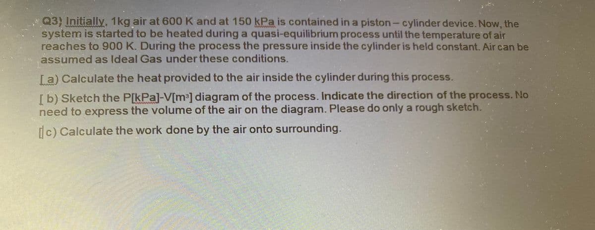 Q3) Initially, 1kg air at 600 K and at 150 kPa is contained in a piston- cylinder device. Now, the
system is started to be heated during a quasi-equilibrium process until the temperature of air
reaches to 900 K. During the process the pressure inside the cylinder is held constant. Air can be
assumed as Ideal Gas under these conditions.
La) Calculate the heat provided to the air inside the cylinder during this process.
[b) Sketch the P[kPa]-V[m³] diagram of the process. Indicate the direction of the process. No
need to express the volume of the air on the diagram. Please do only a rough sketch.
Ic) Calculate the work done by the air onto surrounding.
