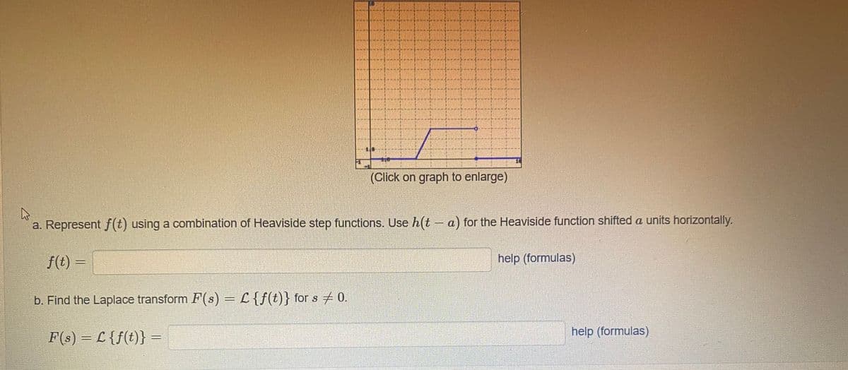 (Click on graph to enlarge)
a. Represent f(t) using a combination of Heaviside step functions. Use h(t - a) for the Heaviside function shifted a units horizontally.
f(t) =
help (formulas)
b. Find the Laplace transform F(s) = L{f(t)} for s 0.
F(s) = L {f(t)} =
help (formulas)
%3D
