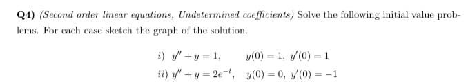 Q4) (Second order linear equations, Undetermined coefficients) Solve the following initial value prob-
lems. For each case sketch the graph of the solution.
i) y" +y = 1,
y(0) = 1, y/(0) = 1
ii) y" + y = 2e-, y(0) = 0, y(0) = -1
%3D
