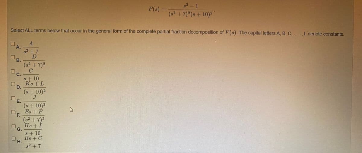 3-1
F(s)
(82+7)2(s+ 10)²
Select ALL terms below that occur in the general form of the complete partial fraction decomposition of F(8). The capital letters A, B, C, ..., L denote constants.
OA.
s2 +7
В.
(s2 + 7)2
G
С.
s+ 10
Ks + L
D.
(s+10)2
J
UE.
(s+10)2
Es + F
PF.
(s² +7)2
Hs +I
G.
s+ 10
Bs + C
Н.
s2 + 7
