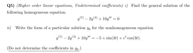 Q5) (Higher order linear equations, Undetermined coefficients) i) Find the general solution of the
following homogeneous equation.
y(6) – 2y(0) + 10y" = 0
ii) Write the form of a particular solution y, for the nonhomogeneous equation
y(5) – 2y(4) + 10y" = -5+ sin(3t) + e' cos(3t).
(Do not determine the coefficients in yp.)
