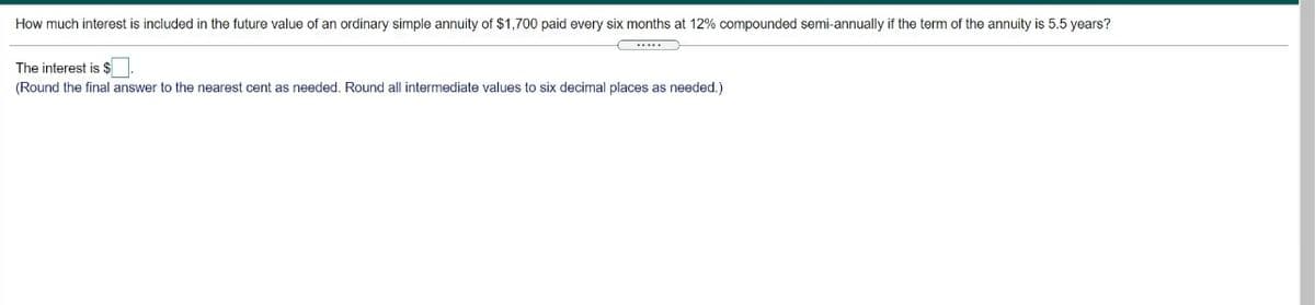 How much interest is included in the future value of an ordinary simple annuity of $1,700 paid every six months at 12% compounded semi-annually if the term of the annuity is 5.5 years?
The interest is $
(Round the final answer to the nearest cent as needed, Round all intermediate values to six decimal places as needed, )
