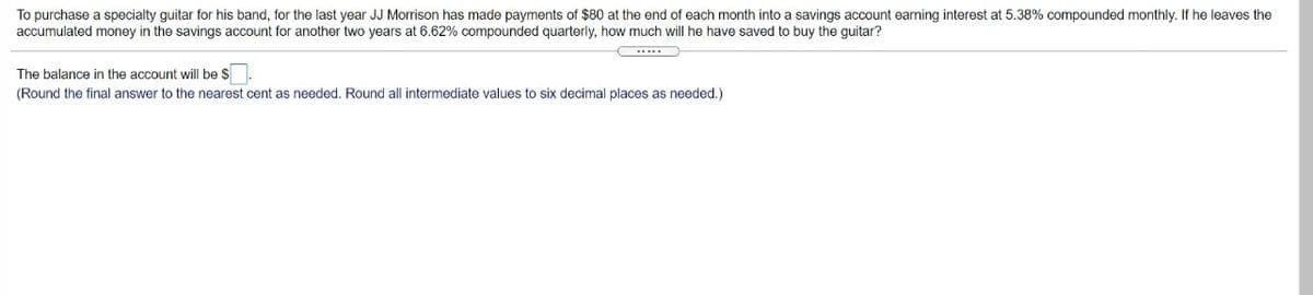 To purchase a specialty guitar for his band, for the last year JJ Morrison has made payments of $80 at the end of each month into a savings account earning interest at 5.38% compounded monthly. If he leaves the
accumulated money in the savings account for another two years at 6.62% compounded quarterly, how much will he have saved to buy the guitar?
...
The balance in the account willI be $
(Round the final answer to the nearest cent as needed. Round all intermediate values to six decimal places as needed.)
