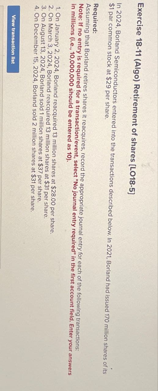 Exercise 18-11 (Algo) Retirement of shares [LO18-5]
In 2024, Borland Semiconductors entered into the transactions described below. In 2021, Borland had issued 170 million shares of its
$1 par common stock at $29 per share.
Required:
Assuming that Borland retires shares it reacquires, record the appropriate journal entry for each of the following transactions:
Note: If no entry is required for a transaction/event, select "No journal entry required" in the first account field. Enter your answers
in millions (i.e., 10,000,000 should be entered as 10).
1. On January 2, 2024, Borland reacquired 13 million shares at $28.00 per share.
2. On March 3, 2024, Borland reacquired 13 million shares at $31 per share.
3. On August 13, 2024, Borland sold 1 million shares at $37 per share.
4. On December 15, 2024, Borland sold 2 million shares at $31 per share.
View transaction list