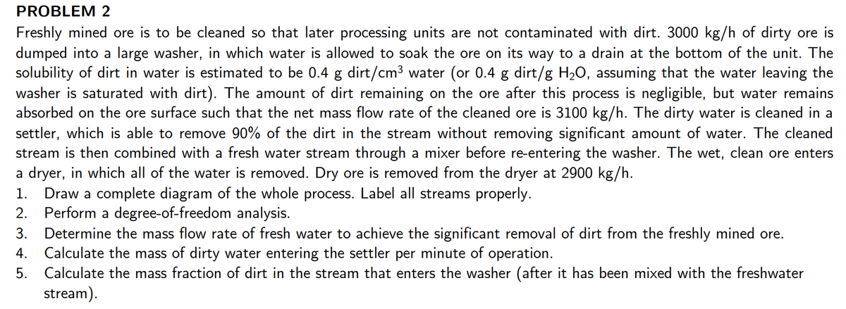 PROBLEM 2
Freshly mined ore is to be cleaned so that later processing units are not contaminated with dirt. 3000 kg/h of dirty ore is
dumped into a large washer, in which water is allowed to soak the ore on its way to a drain at the bottom of the unit. The
solubility of dirt in water is estimated to be 0.4 g dirt/cm3 water (or 0.4 g dirt/g H2O, assuming that the water leaving the
washer is saturated with dirt). The amount of dirt remaining on the ore after this process is negligible, but water remains
absorbed on the ore surface such that the net mass flow rate of the cleaned ore is 3100 kg/h. The dirty water is cleaned in a
settler, which is able to remove 90% of the dirt in the stream without removing significant amount of water. The cleaned
stream is then combined with a fresh water stream through a mixer before re-entering the washer. The wet, clean ore enters
a dryer, in which all of the water is removed. Dry ore is removed from the dryer at 2900 kg/h.
Draw a complete diagram of the whole process. Label all streams properly.
2. Perform a degree-of-freedom analysis.
3. Determine the mass flow rate of fresh water to achieve the significant removal of dirt from the freshly mined ore.
4. Calculate the mass of dirty water entering the settler per minute of operation.
5. Calculate the mass fraction of dirt in the stream that enters the washer (after it has been mixed with the freshwater
stream).
1.
