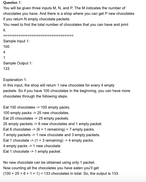 Question 1:
You will be given three inputs M, N, and P. The M indicates the number of
chocolates you have. And there is a shop where you can get P new chocolates
if you return N empty chocolate packets.
You need to find the total number of chocolates that you can have and print
it.
Sample Input 1:
100
4
1
Sample Output 1:
133
Explanation 1:
In this input, the shop will return 1 new chocolate for every 4 empty
packets. So if you have 100 chocolates in the beginning, you can have more
chocolates through the following steps.
Eat 100 chocolates -> 100 empty packs.
100 empty packs -> 25 new chocolates.
Eat 25 chocolates -> 25 empty packets.
25 empty packets -> 6 new chocolates and 1 empty packet.
Eat 6 chocolates -> (6 + 1 remaining) = 7 empty packs.
7 empty packets -> 1 new chocolate and 3 empty packets.
Eat 1 chocolate -> (1 + 3 remaining) = 4 empty packs.
4 empty packs -> 1 new chocolate.
Eat 1 chocolate -> 1 empty packet.
No new chocolate can be obtained using only 1 packet.
Now counting all the chocolates you have eaten you'll get
(100 + 25 + 6+ 1+ 1) = 133 chocolates in total. So, the output is 133.
