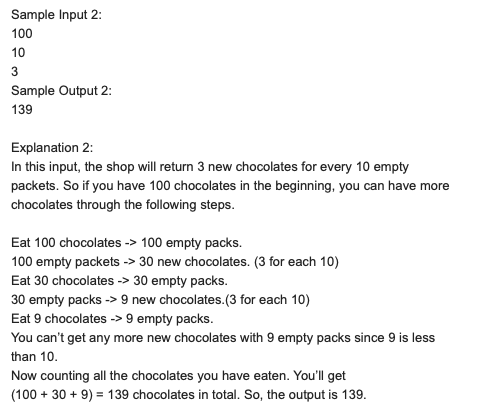 Sample Input 2:
100
10
3
Sample Output 2:
139
Explanation 2:
In this input, the shop will return 3 new chocolates for every 10 empty
packets. So if you have 100 chocolates in the beginning, you can have more
chocolates through the following steps.
Eat 100 chocolates -> 100 empty packs.
100 empty packets -> 30 new chocolates. (3 for each 10)
Eat 30 chocolates -> 30 empty packs.
30 empty packs -> 9 new chocolates.(3 for each 10)
Eat 9 chocolates -> 9 empty packs.
You can't get any more new chocolates with 9 empty packs since 9 is less
than 10.
Now counting all the chocolates you have eaten. You'll get
(100 + 30 + 9) = 139 chocolates in total. So, the output is 139.
