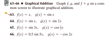 63-66 - Graphical Addition Graph f, g, and f + g on a com-
mon screen to illustrate graphical addition.
» 63. f(x) = x, g(x) = sin x
64. f(x) = sin x, g(x) = sin 2x
%3D
65. f(x) = sin 3r, g(x) = cos x
66. f(x) = 0.5 sin 5x, g(x)
= -cos 2x
