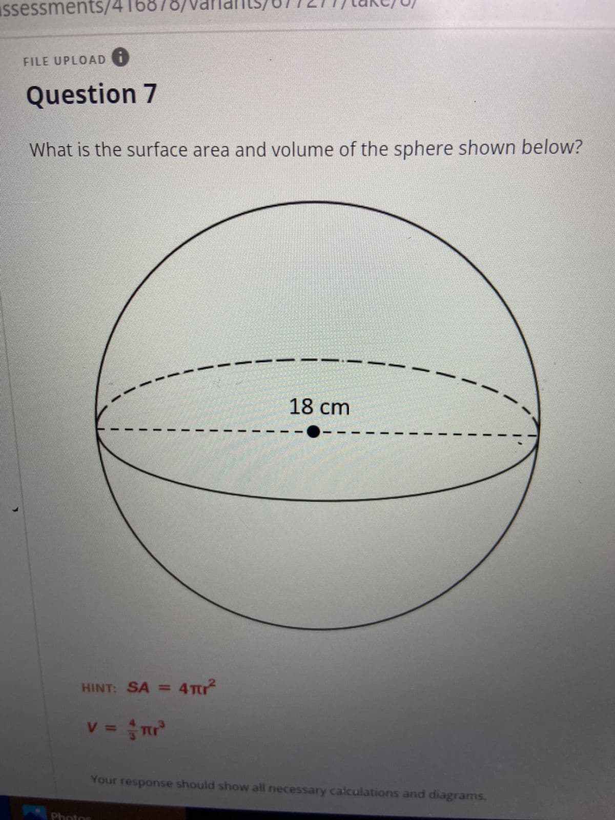**Topic: Surface Area and Volume Calculation of a Sphere**

**Question 7:**
What is the surface area and volume of the sphere shown below?

*Diagram Description:*
The diagram shows a sphere with a diameter of 18 cm. The diameter is indicated by a horizontal dashed line passing through the center of the sphere.

**Hint:**
- Surface Area (SA) of a sphere is given by the formula: \( SA = 4\pi r^2 \)
- Volume (V) of a sphere is given by the formula: \(\displaystyle V = \frac{4}{3}\pi r^3 \)

Here, \( r \) is the radius of the sphere. Since the diameter of the sphere is 18 cm, the radius \( r \) is half of the diameter.
That is, \( r = \frac{18 \text{ cm}}{2} = 9 \text{ cm} \).

To find the surface area and volume, substitute \( r = 9 \text{ cm} \) into the formulas.

- **Surface Area Calculation:**
  \[
  SA = 4\pi r^2
  \]
  \[
  SA = 4\pi (9 \text{ cm})^2
  \]
  \[
  SA = 4\pi (81 \text{ cm}^2)
  \]
  \[
  SA = 324\pi \text{ cm}^2
  \]

- **Volume Calculation:**
  \[
  V = \frac{4}{3}\pi r^3
  \]
  \[
  V = \frac{4}{3}\pi (9 \text{ cm})^3
  \]
  \[
  V = \frac{4}{3}\pi (729 \text{ cm}^3)
  \]
  \[
  V = \frac{2916\pi}{3} \text{ cm}^3
  \]
  \[
  V = 972\pi \text{ cm}^3
  \]

**Your response should show all necessary calculations and diagrams.**