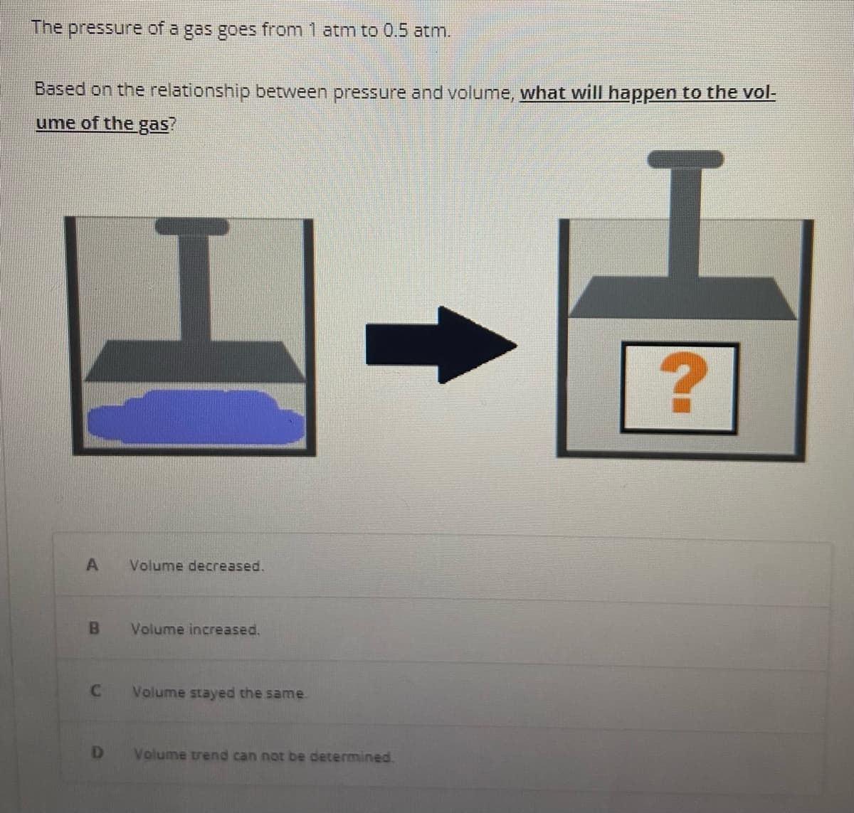 The pressure of a gas goes from 1 atm to 0.5 atm.
Based on the relationship between pressure and volume, what will happen to the vol-
ume of the gas?
A
B
C
D
Volume decreased.
Volume increased.
Volume stayed the same.
Volume trend can not be determined.
?